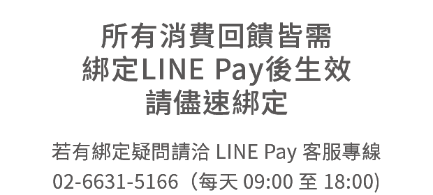 所有消費回饋皆需綁定LINE Pay後生效，請儘速綁定，挼有綁定疑問請洽LINE Pay客服，專線02-6631-5166 (每天09:00至18:00)