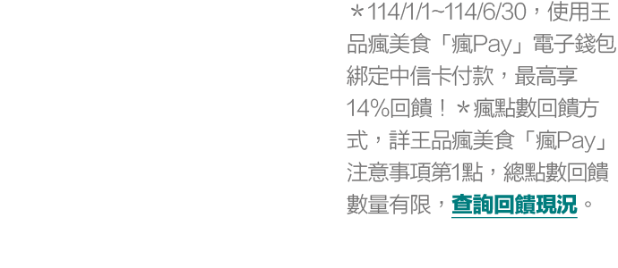 ＊114/1/1~114/6/30，使用王品瘋美食「瘋Pay」電子錢包綁定中信卡付款，最高享14%回饋！＊瘋點數回饋方式，詳王品瘋美食「瘋Pay」注意事項第1點，總點數回饋數量有限，查詢回饋現況。