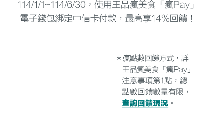 ＊114/1/1~114/6/30，使用王品瘋美食「瘋Pay」電子錢包綁定中信卡付款，最高享14%回饋！＊瘋點數回饋方式，詳王品瘋美食「瘋Pay」注意事項第1點，總點數回饋數量有限，查詢回饋現況。