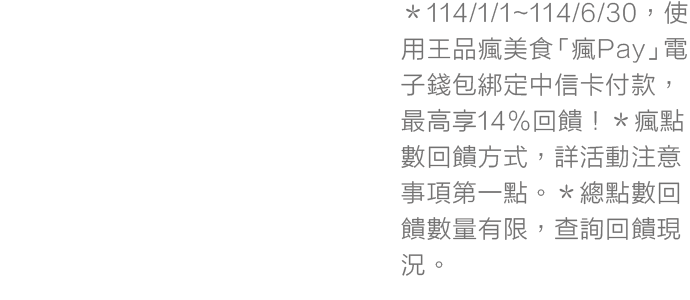 ＊114/1/1~114/6/30，使用王品瘋美食「瘋Pay」電子錢包綁定中信卡付款，最高享14%回饋！＊瘋點數回饋方式，詳活動注意事項第一點。＊總點數回饋數量有限，查詢回饋現況。