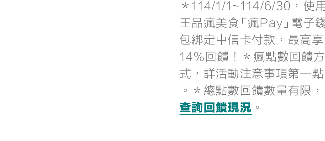 ＊114/1/1~114/6/30，使用王品瘋美食「瘋Pay」電子錢包綁定中信卡付款，最高享14%回饋！＊瘋點數回饋方式，詳活動注意事項第一點。＊總點數回饋數量有限，查詢回饋現況。