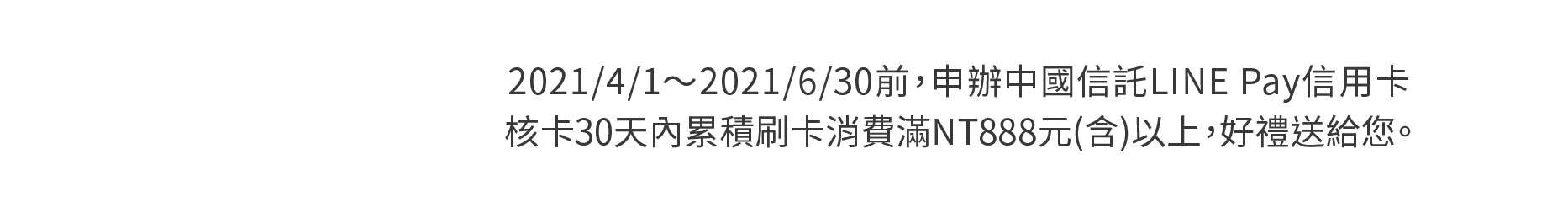 2021/1/1～2021/3/31前，申辦中國信託LINE Pay信用卡，核卡30天內累積刷卡消費滿NT888元(含)以上，好禮送給您。(新戶請於核卡後滿額達檻前登錄)