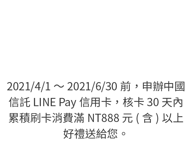 2021/1/1～2021/3/31前，申辦中國信託LINE Pay信用卡，核卡30天內累積刷卡消費滿NT888元(含)以上，好禮送給您。(新戶請於核卡後滿額達檻前登錄)