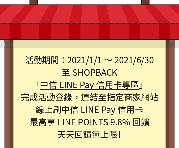 活動期間：2021/1/1～2021/12/31，持中國信託LINE Pay信用卡，於ShopBack 「中國信託LINE Pay信用卡專區」內指定商店刷卡消費最高享LINE POINTS 5.8%回饋，天天回饋無上限！