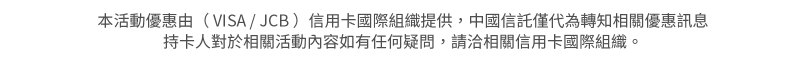 本活動優惠由（ VISA / JCB ）信用卡國際組織提供，中國信託僅代為轉知相關優惠訊息，持卡人對於相關活動內容如有任何疑問，請洽相關信用卡國際組織。