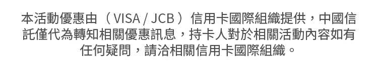 本活動優惠由（ VISA / JCB ）信用卡國際組織提供，中國信託僅代為轉知相關優惠訊息，持卡人對於相關活動內容如有任何疑問，請洽相關信用卡國際組織。