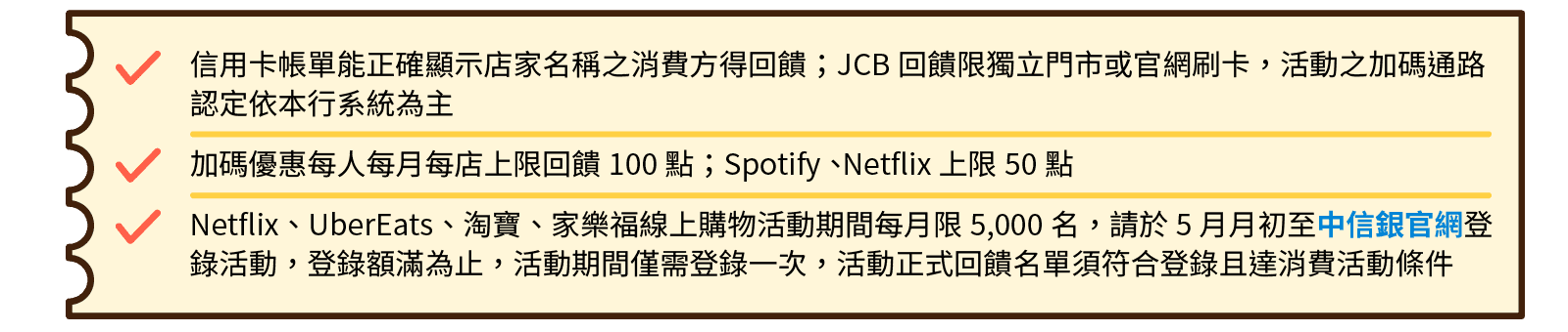 信用卡帳單能正確顯示店家名稱之消費方得回饋；JCB回饋限獨立門市或官網刷卡，活動之加碼通路認定依本行系統為主。＊加碼優惠每人每月每店上限回饋100點；Spotify、 Netflix上限50點＊Netflix、UberEats、淘寶、家樂福線上購物每月限5,000名，請於每月月初至中信銀官網登錄活動，活動正式回饋名單須符合登錄且達消費活動條件