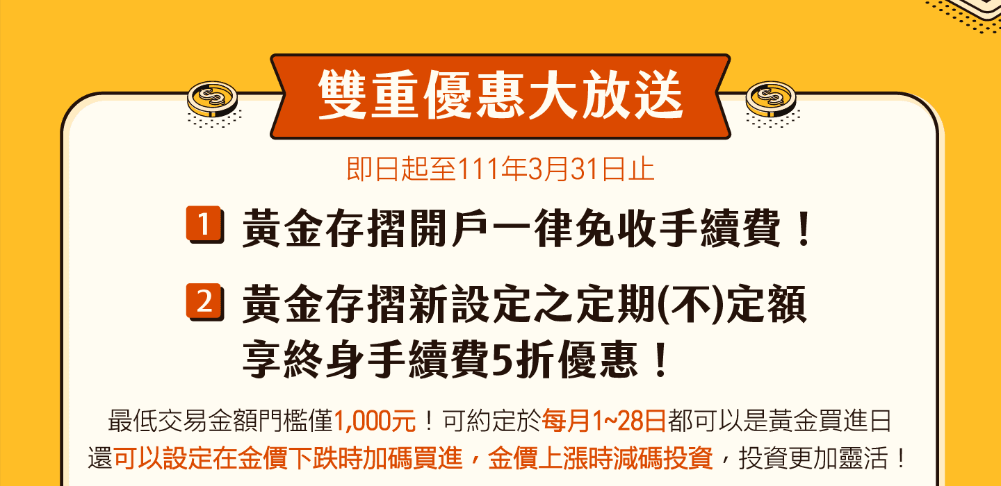 即日起至111年3月31日止，雙重優惠大放送，一：黃金存摺開戶一律免收手續費！二、黃金存摺新設定之定期(不)定額，享終身手續費5折優惠！