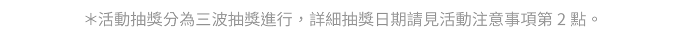 ＊活動抽獎分為三波抽獎進行，詳細抽獎日期請見活動注意事項第2點。