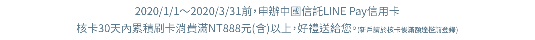 2020/1/1～2020/3/31前，申辦中國信託LINE Pay信用卡，核卡30天內累積刷卡消費滿NT888元(含)以上，好禮送給您。(新戶請於核卡後滿額達檻前登錄)