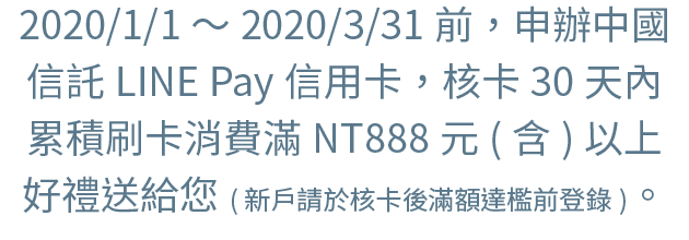 2020/1/1～2020/3/31前，申辦中國信託LINE Pay信用卡，核卡30天內累積刷卡消費滿NT888元(含)以上，好禮送給您。(新戶請於核卡後滿額達檻前登錄)