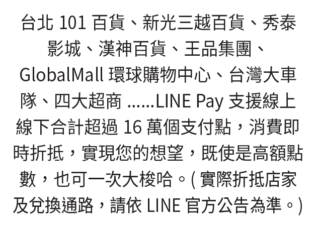 台北101百貨、新光三越百貨、秀泰影城、漢神百貨、王品集團、GlobalMall環球購物中心、台灣大車隊、四大超商......
LINE Pay支援線上線下合計超過16萬個支付點，消費即時折抵，實現您的想望，既使是高額點數，也可一次大梭哈。
實際折抵店家及兌換通路，請依LINE 官方公告為準。