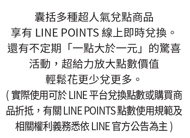 多種超人氣兌點商品，享有LINE POINTS線上即時兌換。還有不定期「一點大於一元」的驚喜活動，超給力放大點數價值，輕鬆花更少兌更多。