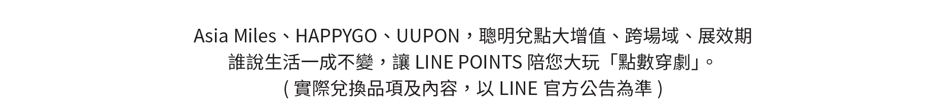 Asia Miles、HAPPYGO、UUPON，聰明兌點大增值、跨場域、展效期，誰說生活一成不變，讓LINE POINTS陪您大玩「點數穿劇」。實際兌換品項及內容，以LINE官方公告為準。