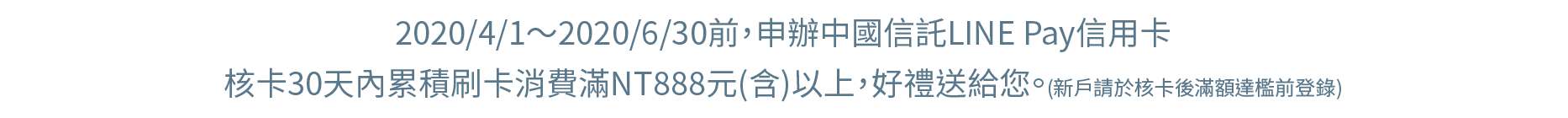 2020/1/1～2020/3/31前，申辦中國信託LINE Pay信用卡，核卡30天內累積刷卡消費滿NT888元(含)以上，好禮送給您。(新戶請於核卡後滿額達檻前登錄)