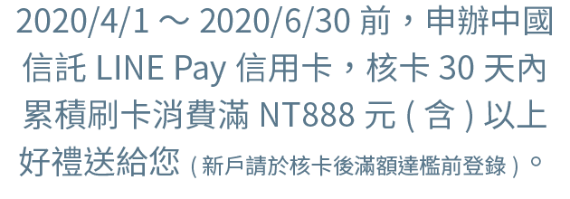 2020/1/1～2020/3/31前，申辦中國信託LINE Pay信用卡，核卡30天內累積刷卡消費滿NT888元(含)以上，好禮送給您。(新戶請於核卡後滿額達檻前登錄)