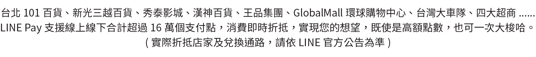 台北101百貨、新光三越百貨、秀泰影城、漢神百貨、王品集團、GlobalMall環球購物中心、台灣大車隊、四大超商......
LINE Pay支援線上線下合計超過16萬個支付點，消費即時折抵，實現您的想望，既使是高額點數，也可一次大梭哈。
實際折抵店家及兌換通路，請依LINE 官方公告為準。