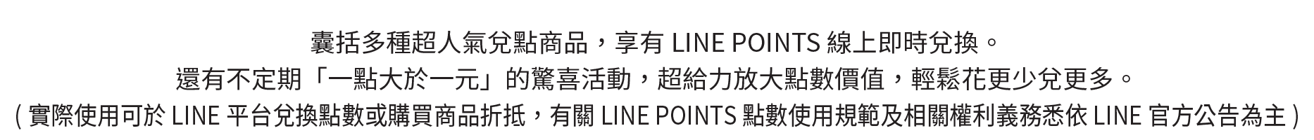 多種超人氣兌點商品，享有LINE POINTS線上即時兌換。還有不定期「一點大於一元」的驚喜活動，超給力放大點數價值，輕鬆花更少兌更多。