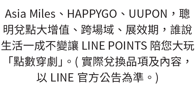 Asia Miles、HAPPYGO、UUPON，聰明兌點大增值、跨場域、展效期，誰說生活一成不變，讓LINE POINTS陪您大玩「點數穿劇」。實際兌換品項及內容，以LINE官方公告為準。